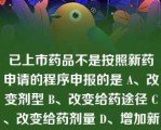 已上市药品不是按照新药申请的程序申报的是 A、改变剂型 B、改变给药途径 C、改变给药剂量 D、增加新适应证 