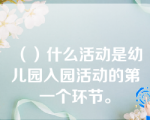 （）什么活动是幼儿园入园活动的第一个环节。