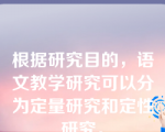 根据研究目的，语文教学研究可以分为定量研究和定性研究。