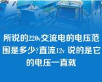 所说的220v交流电的电压范围是多少?直流12v 说的是它的电压一直就