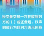 接受是交易一方在收到对方的（）或还盘后，以声明或行为向对方表示同意