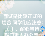 面试是比较正式的场合,同学们应注意：（）、耐心等待、敲门进入办公室、坐姿要端正、集中注意力、注意聆听、适时发言、心态平和。