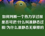 如何判断一个热力学过程是否可逆?什么叫准静态过程?为什么准静态无摩擦的