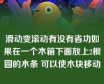 滑动变滚动有没有省功如果在一个木箱下面放上2根圆的木条 可以使木块移动