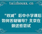 “双减”后中小学课后如何答疑辅导？北京在做这些尝试