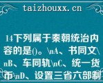 14下列属于秦朝统治内容的是()。\A、书同文\B、车同轨\C、统一货币\D、设置三省六部制