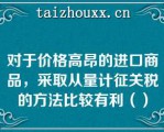 对于价格高昂的进口商品，采取从量计征关税的方法比较有利（）