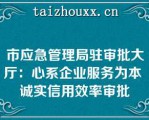 市应急管理局驻审批大厅：心系企业服务为本 诚实信用效率审批