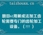 题目61用展成法加工齿轮需要专门的齿轮加工设备。（??? ）