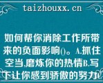 如何帮你消除工作所带来的负面影响()。A.抓住空当,磨炼你的热情B.写下让你感到骄傲的努力C.准备一个“奖状”公布栏D.专注于如何解决问题E以上方法均可以