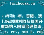 ( )年和( )年，香港、澳门先后顺利回归祖国并重新纳入国家治理体系。   A：1997；2000  B：1998；1999  C：1997；1999  