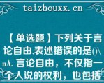 【单选题】下列关于言论自由,表述错误的是()\A. 言论自由，不仅指一个人说的权利，也包括其他人听的权利 B. 公民发表言论的形式，只限于口头形式 C. 言论自由不是绝对的，而是有限制的 D. 公民在行使言论自由权利时，不得诋毁其他公民的人格尊严\