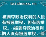  被剥夺政治权利的人没有被选举权，但有选举权。()被剥夺政治权利的人没有被选举权，但有选举权。()参考答案：错误