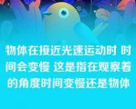 物体在接近光速运动时 时间会变慢 这是指在观察着的角度时间变慢还是物体