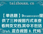 【单选题】Dreamveaver提供了三种视图方式来查看网页文档,其中不包括()\（）A. 混合视图 B. 代码视图 C. 设计视图 D. 拆分视图\（）