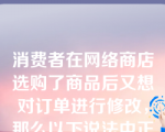 消费者在网络商店选购了商品后又想对订单进行修改，那么以下说法中正确的是（     ）。