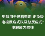 甲醇用于燃料电池 正负极电极反应式以及总反应式?电解质为酸性