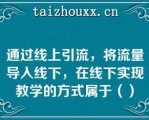 通过线上引流，将流量导入线下，在线下实现教学的方式属于（）