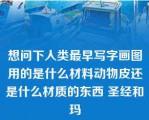 想问下人类最早写字画图用的是什么材料动物皮还是什么材质的东西 圣经和玛