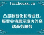 凸显数智化和专业性，服贸会将展示境内外高端商务服务