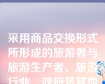 采用商品交换形式所形成的旅游者与旅游生产者、旅游行业、政府及其他利益相关者之间的经济联系和经济关系的总和称为(    )。