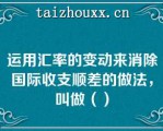 运用汇率的变动来消除国际收支顺差的做法，叫做（）