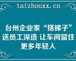 台州企业家“搭梯子”送员工深造 让车间留住更多年轻人