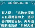 有人说：“法治必须建立在道德基础上，追寻善的价值目标，离开道德的法治是‘折翼天使'”