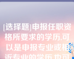 [选择题]申报任职资格所要求的学历,可以是申报专业或相近专业的学历,也可以是不一致或不相近的学历（）