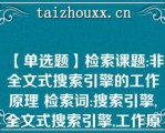 【单选题】检索课题:非全文式搜索引擎的工作原理 检索词:搜索引擎,全文式搜索引擎,工作原理 用上述关键词构造的检索式是(  )\（）A. 搜索引擎*全文式搜索引擎*工作原理 B. （搜索引擎-全文式搜索引擎）*工作原理 C. 搜索引擎 全文式搜索引擎*工作原理 D. （搜索引擎 全文式搜索引擎）-工作原理\（）\（）