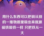 用什么东西可以把铜从别的一堆物质里吸出来就跟磁铁吸铁一样 只把铁从一大