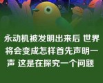 永动机被发明出来后 世界将会变成怎样首先声明一声 这是在探究一个问题 