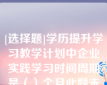 [选择题]学历提升学习教学计划中企业实践学习时间周期是（）个月此题未答单选题（0.5分）