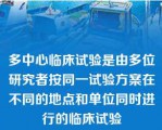 多中心临床试验是由多位研究者按同一试验方案在不同的地点和单位同时进行的临床试验