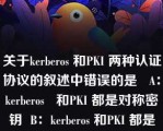 关于kerberos 和PKI 两种认证协议的叙述中错误的是   A：kerberos   和PKI 都是对称密钥  B：kerberos 和PKI 都是非对称密钥  C：kerberos 是对称密钥，而PKI 是非对称密钥  D：kerberos 是非对称密钥，而PKI 是对称密钥  