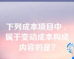 下列成本项目中 , 属于变动成本构成内容的是？