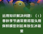 运用知识解决问题：（1）春秋季节通常要将馒头用保鲜膜密封起来放在冰箱里