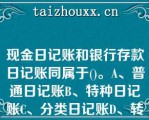 现金日记账和银行存款日记账同属于()。A、普通日记账B、特种日记账C、分类日记账D、转账日记账现金日记账和银行存款日记账同属于()。A、普通日记账B、特种日记账C、分类日记账D、转账日记账