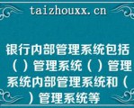 银行内部管理系统包括（）管理系统（）管理系统内部管理系统和（）管理系统等   