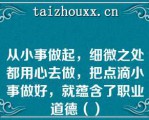 从小事做起，细微之处都用心去做，把点滴小事做好，就蕴含了职业道德（）
（　　）