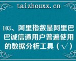 103、阿里指数是阿里巴巴诚信通用户普遍使用的数据分析工具（√）