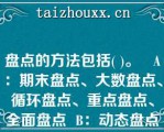 盘点的方法包括( )。   A：期末盘点、大数盘点、循环盘点、重点盘点、全面盘点  B：动态盘点、循环盘点、重点盘点、全面盘点、临时盘点  C：动态盘点、日常盘点、重点盘点、全面盘点、期末盘点  D：期末盘点、动态盘点、循环盘点、大数盘点、全面盘点  