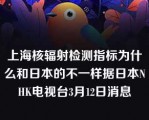 上海核辐射检测指标为什么和日本的不一样据日本NHK电视台3月12日消息