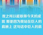 我之所以能取得今天的成就 那是因为我站在巨人的肩膀上 这句话中巨人的肩