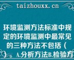 环境监测方法标准中规定的环境监测中最常见的三种方法不包括（　）。A.分析方法B.检验方法C.测定方法D.采样方法