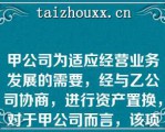 甲公司为适应经营业务发展的需要，经与乙公司协商，进行资产置换，对于甲公司而言，该项交换具有商业实质，且有确凿证据表明换入资产的公允价值更加可靠，以各项换入资产的公允价值和应支付的相关税费作为各项换入资产的初始计量金额