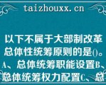 以下不属于大部制改革总体性统筹原则的是()。A、总体统筹职能设置B、总体统筹权力配置C、总体统筹各种关系D、总体统筹经济关系