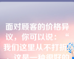 面对顾客的价格异议，你可以说：“我们这里从不打折”，这是一种很好的处理异议的方法。