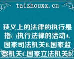 狭义上的法律的执行是指( )执行法律的活动A.国家司法机关B.国家监察机关C.国家立法机关D.国家狭义上的法律的执行是指( )执行法律的活动A.国家司法机关B.国家监察机关C.国家立法机关D.国家行政机关