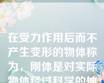 在受力作用后而不产生变形的物体称为，刚体是对实际物体经过科学的抽象和简化而得到的一种理想模型。